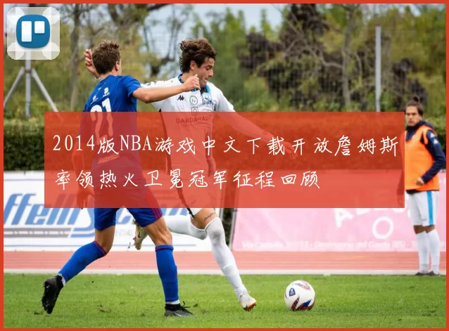 2014版NBA游戏中文下载开放詹姆斯率领热火卫冕冠军征程回顾