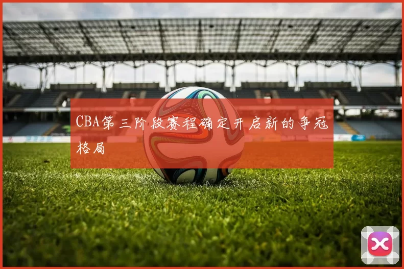CBA第三阶段赛程确定开启新的争冠格局