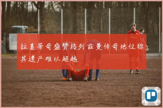 拉基蒂奇盛赞格列兹曼传奇地位称其遗产难以超越