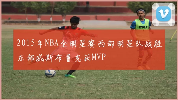 2015年NBA全明星赛西部明星队战胜东部威斯布鲁克获MVP