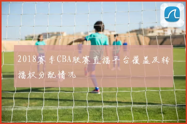 2018赛季CBA联赛直播平台覆盖及转播权分配情况