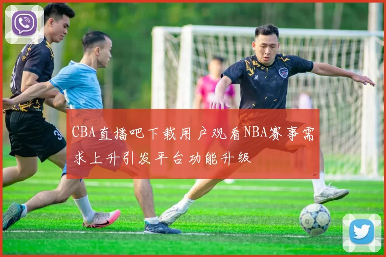 CBA直播吧下载用户观看NBA赛事需求上升引发平台功能升级