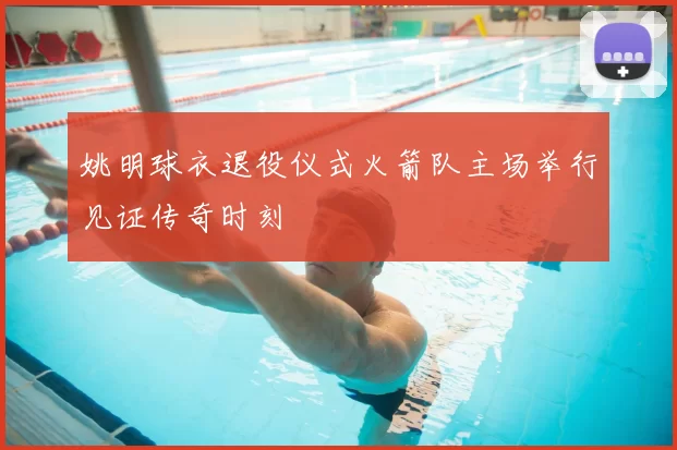 姚明球衣退役仪式火箭队主场举行见证传奇时刻
