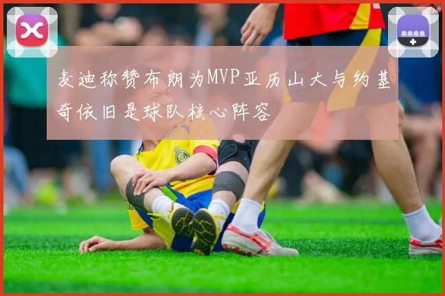 麦迪称赞布朗为MVP亚历山大与约基奇依旧是球队核心阵容