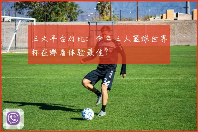 三大平台对比：今年三人篮球世界杯在哪看体验最佳？