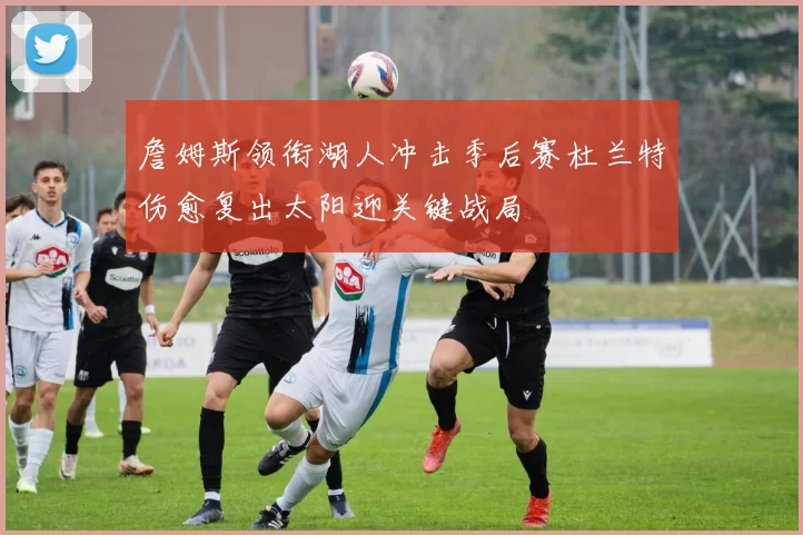 詹姆斯领衔湖人冲击季后赛杜兰特伤愈复出太阳迎关键战局