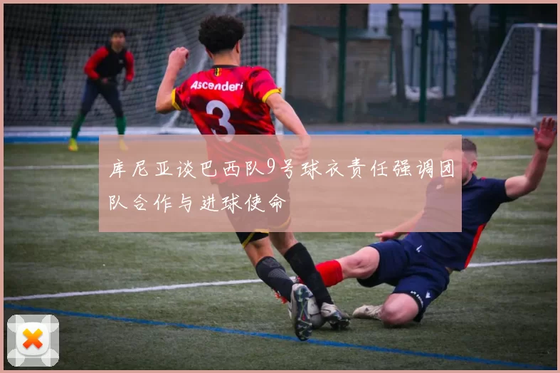 库尼亚谈巴西队9号球衣责任强调团队合作与进球使命