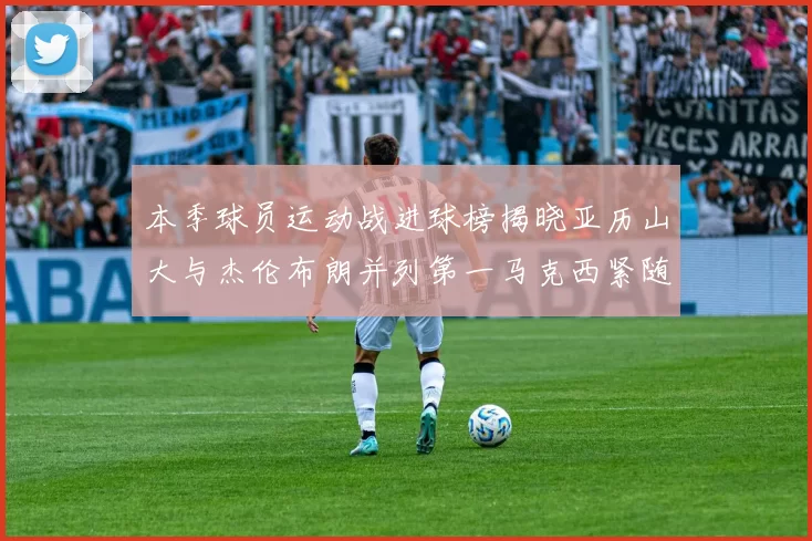 本季球员运动战进球榜揭晓亚历山大与杰伦布朗并列第一马克西紧随其后