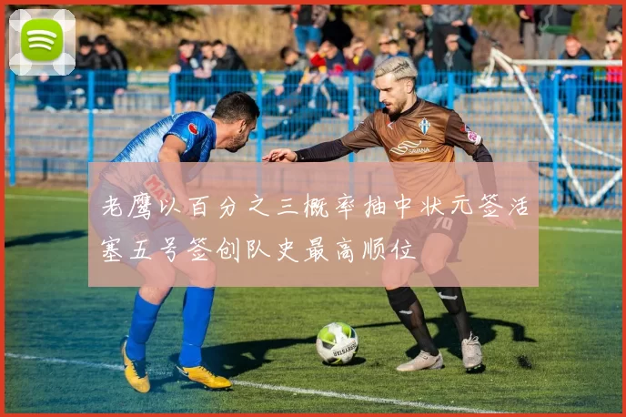 老鹰以百分之三概率抽中状元签活塞五号签创队史最高顺位