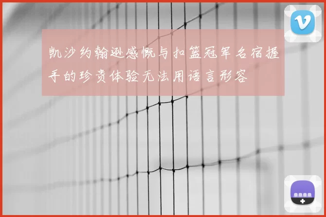 凯沙约翰逊感慨与扣篮冠军名宿握手的珍贵体验无法用语言形容