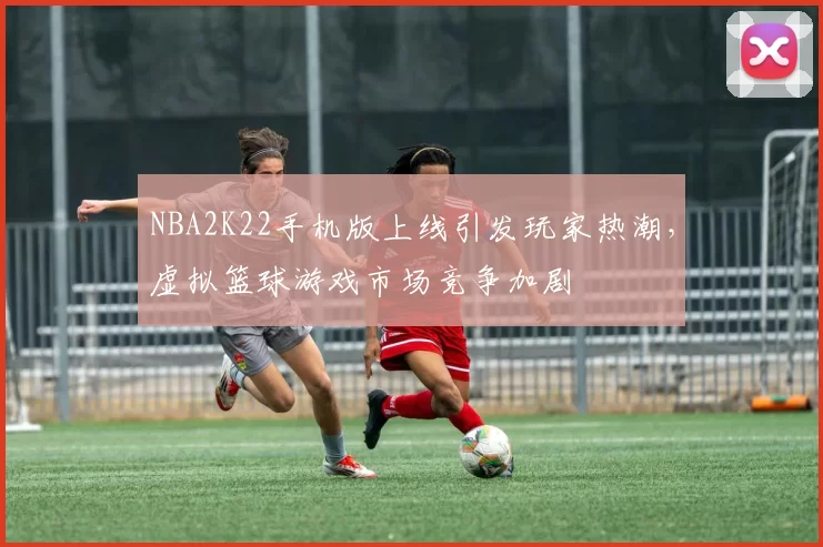 NBA2K22手机版上线引发玩家热潮，虚拟篮球游戏市场竞争加剧