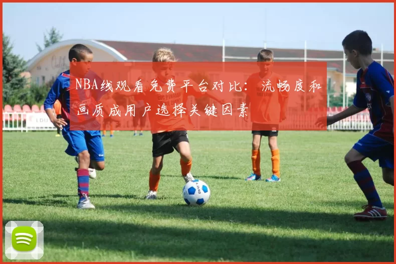 NBA线观看免费平台对比：流畅度和画质成用户选择关键因素