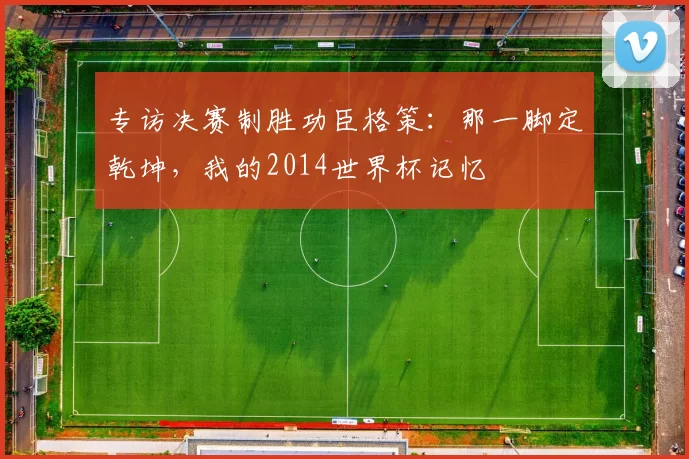 专访决赛制胜功臣格策：那一脚定乾坤，我的2014世界杯记忆