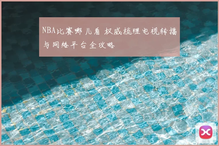 NBA比赛哪儿看 权威梳理电视转播与网络平台全攻略