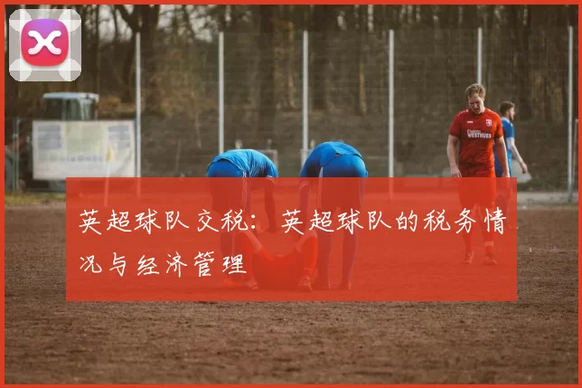 英超球队交税：英超球队的税务情况与经济管理