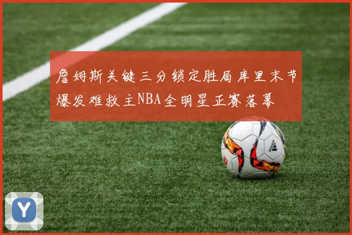 詹姆斯关键三分锁定胜局库里末节爆发难救主NBA全明星正赛落幕