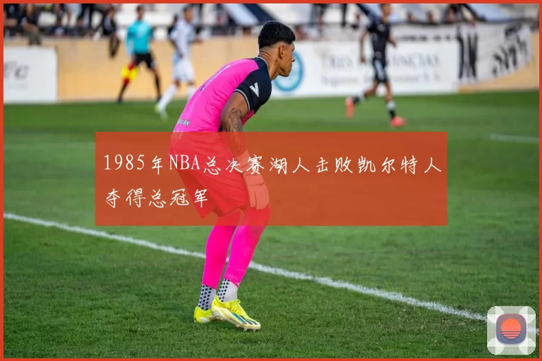 1985年NBA总决赛湖人击败凯尔特人夺得总冠军