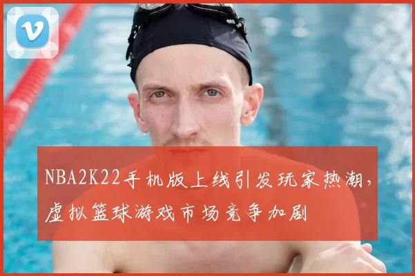 NBA2K22手机版上线引发玩家热潮，虚拟篮球游戏市场竞争加剧