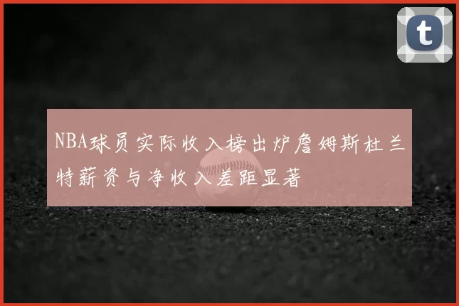 NBA球员实际收入榜出炉詹姆斯杜兰特薪资与净收入差距显著