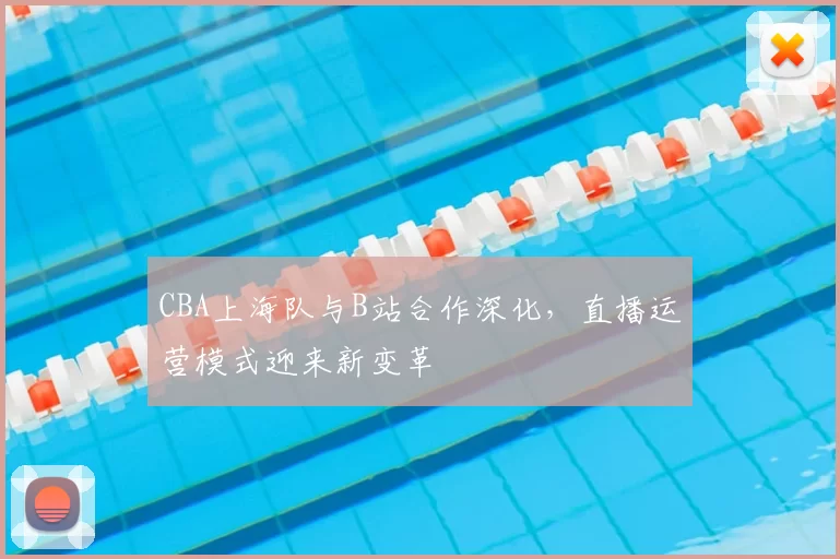 CBA上海队与B站合作深化，直播运营模式迎来新变革