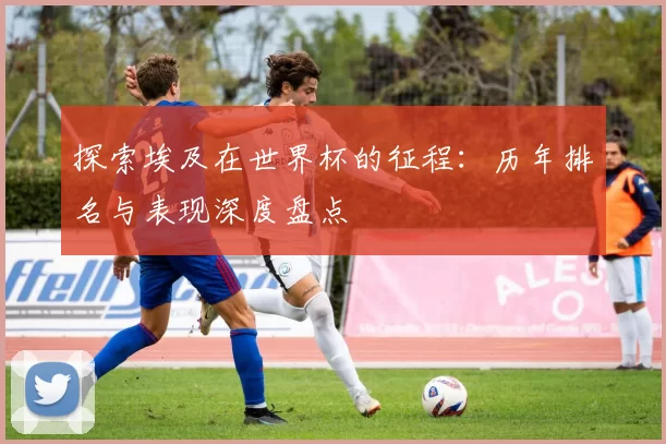 探索埃及在世界杯的征程:历年排名与表现深度盘点