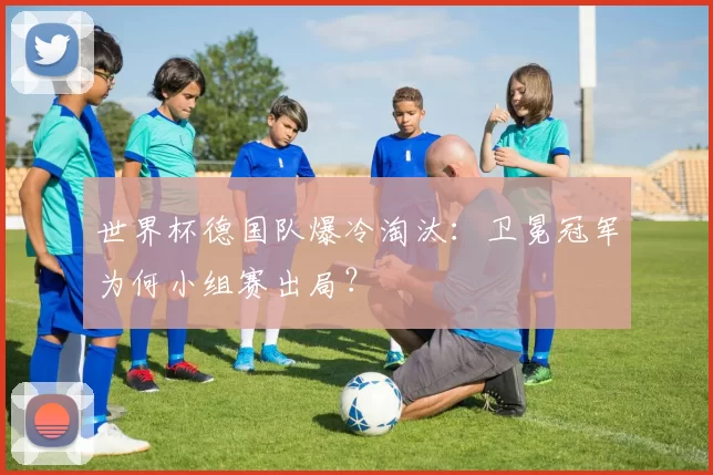 世界杯德国队爆冷淘汰：卫冕冠军为何小组赛出局？