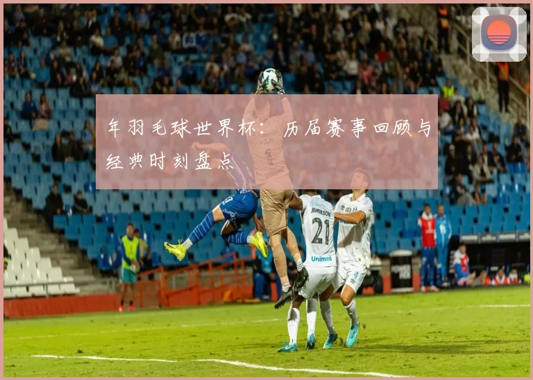 年羽毛球世界杯:历届赛事回顾与经典时刻盘点