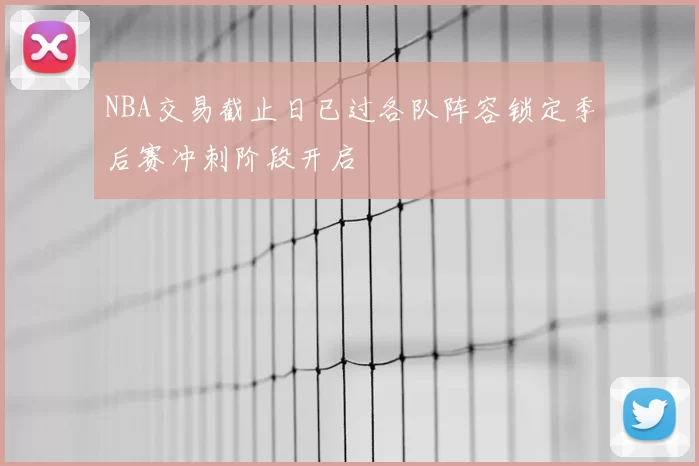 NBA交易截止日已过各队阵容锁定季后赛冲刺阶段开启