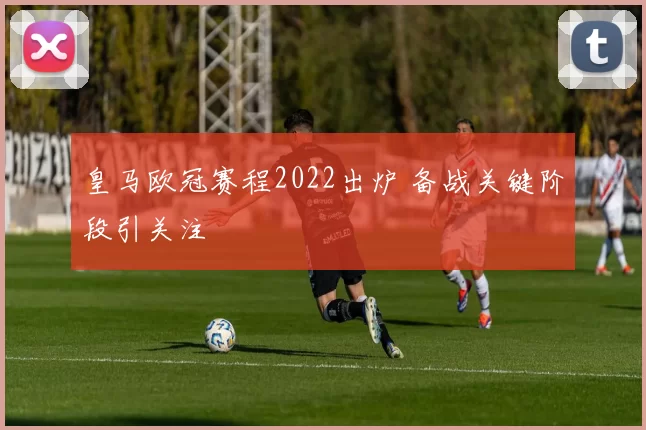 皇马欧冠赛程2022出炉 备战关键阶段引关注