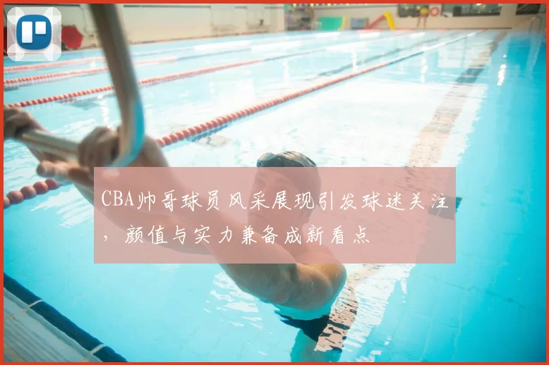 CBA帅哥球员风采展现引发球迷关注，颜值与实力兼备成新看点