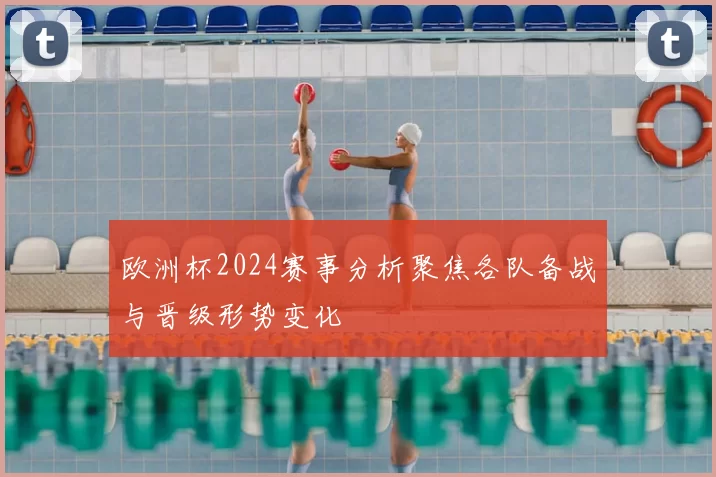 欧洲杯2024赛事分析聚焦各队备战与晋级形势变化