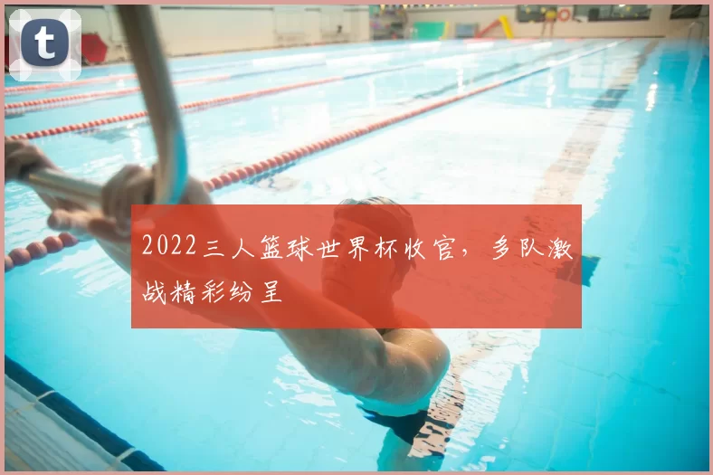 2022三人篮球世界杯收官,多队激战精彩纷呈