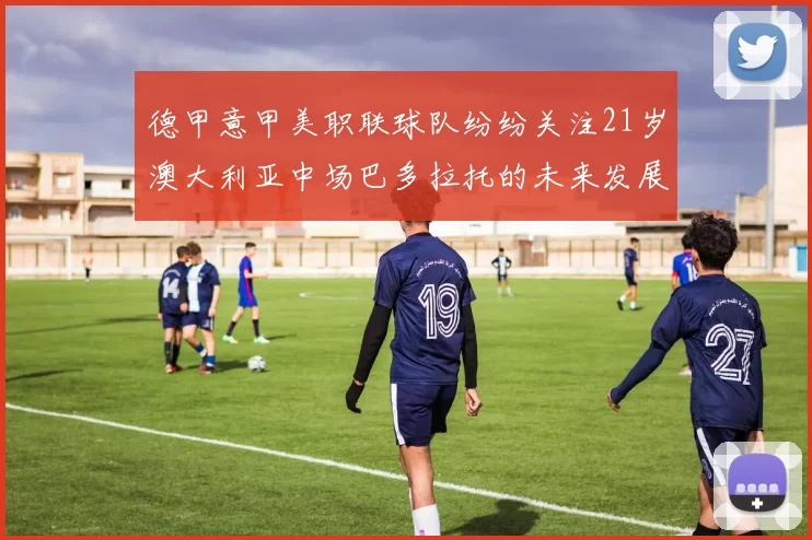 德甲意甲美职联球队纷纷关注21岁澳大利亚中场巴多拉托的未来发展