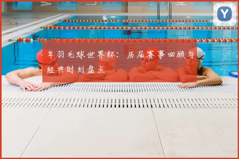 年羽毛球世界杯:历届赛事回顾与经典时刻盘点